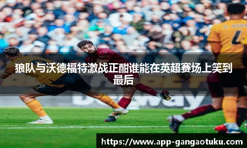 狼队与沃德福特激战正酣谁能在英超赛场上笑到最后